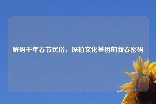 解码千年春节民俗，深植文化基因的新春密码