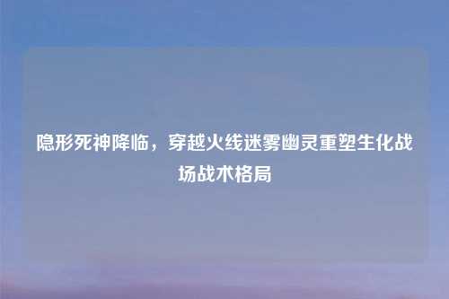 隐形死神降临，穿越火线迷雾幽灵重塑生化战场战术格局