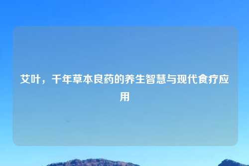 艾叶，千年草本良药的养生智慧与现代食疗应用