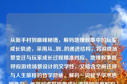 从新手村到巅峰秘境，解码地理叙事中的玩家成长轨迹，采用从...到...的递进结构，将游戏场景变迁与玩家成长过程精准对应。地理叙事既呼应游戏场景设计的文学性，又暗含空间迁移与人生旅程的哲学隐喻。解码一词赋予学术思辨色彩，体现对虚拟世界成长逻辑的深度解构）