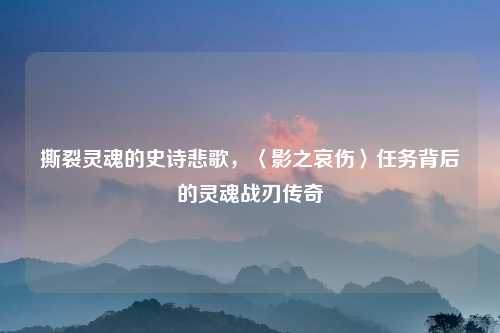 撕裂灵魂的史诗悲歌，〈影之哀伤〉任务背后的灵魂战刃传奇