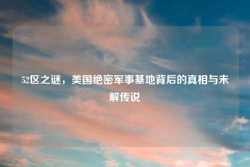 52区之谜，美国绝密军事基地背后的真相与未解传说