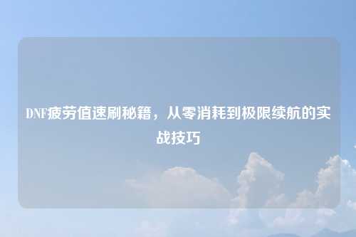 DNF疲劳值速刷秘籍，从零消耗到极限续航的实战技巧