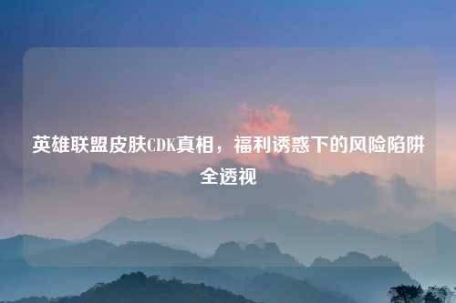 英雄联盟皮肤CDK真相，福利诱惑下的风险陷阱全透视