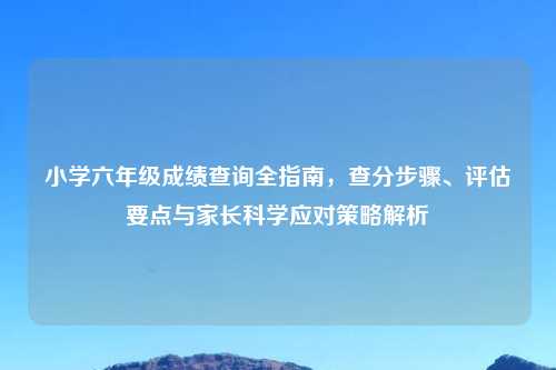 小学六年级成绩查询全指南，查分步骤、评估要点与家长科学应对策略解析