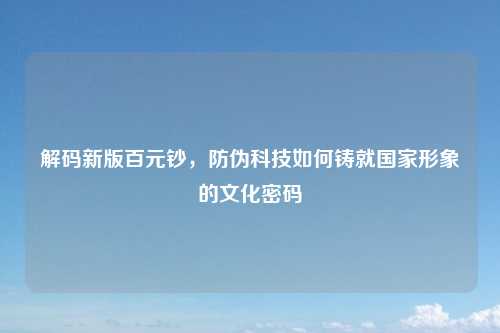 解码新版百元钞，防伪科技如何铸就国家形象的文化密码