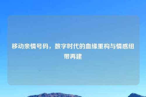 移动亲情号码，数字时代的血缘重构与情感纽带再建