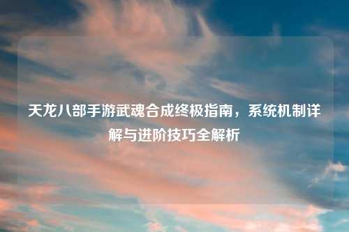 天龙八部手游武魂合成终极指南，系统机制详解与进阶技巧全解析