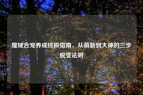 魔域合宠养成终极指南，从萌新到大神的三步蜕变法则