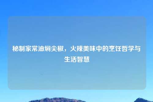 秘制家常油焖尖椒，火辣美味中的烹饪哲学与生活智慧