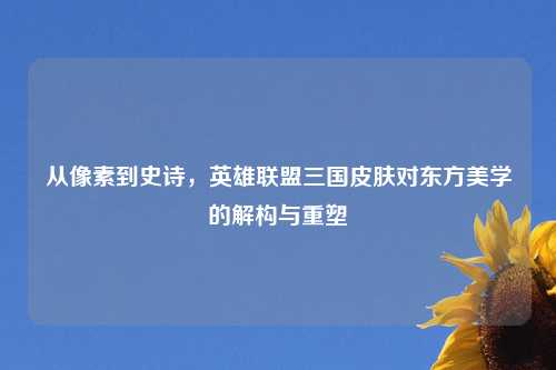 从像素到史诗，英雄联盟三国皮肤对东方美学的解构与重塑
