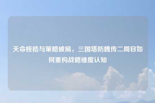 天命桎梏与策略破局，三国塔防魏传二周目如何重构战略维度认知