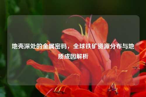 地壳深处的金属密码，全球铁矿资源分布与地质成因解析