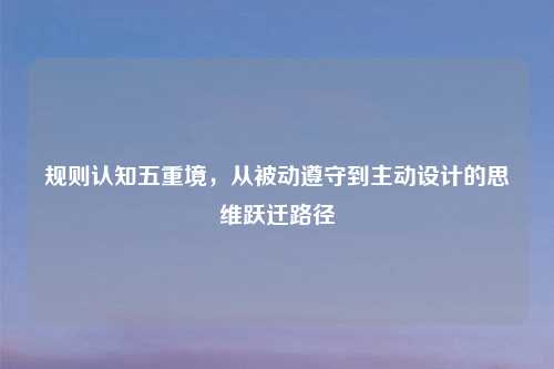 规则认知五重境，从被动遵守到主动设计的思维跃迁路径