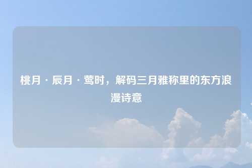 桃月·辰月·莺时，解码三月雅称里的东方浪漫诗意