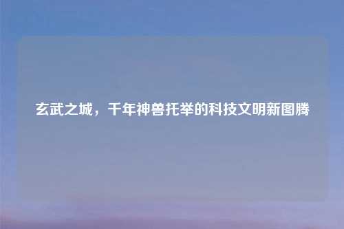 玄武之城，千年神兽托举的科技文明新图腾