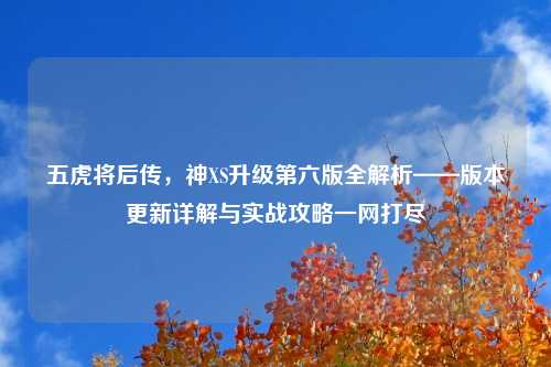 五虎将后传，神XS升级第六版全解析——版本更新详解与实战攻略一网打尽