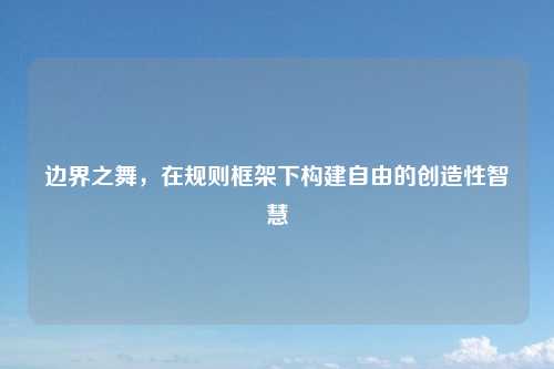 边界之舞，在规则框架下构建自由的创造性智慧