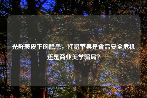 光鲜表皮下的隐患，打蜡苹果是食品安全危机还是商业美学骗局？
