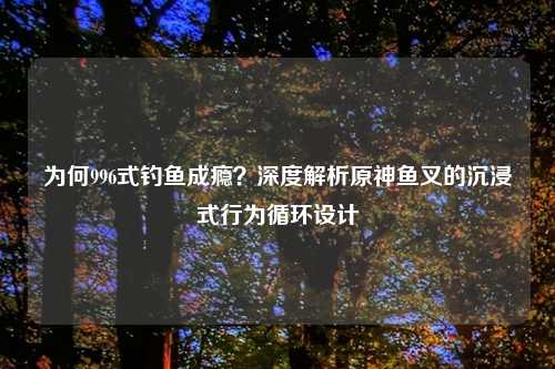 为何996式钓鱼成瘾？深度解析原神鱼叉的沉浸式行为循环设计