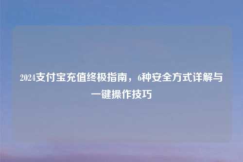 2024支付宝充值终极指南，6种安全方式详解与一键操作技巧