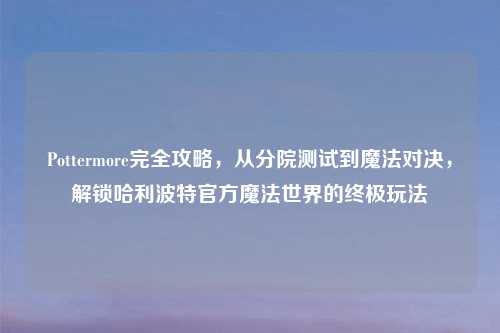 Pottermore完全攻略，从分院测试到魔法对决，解锁哈利波特官方魔法世界的终极玩法