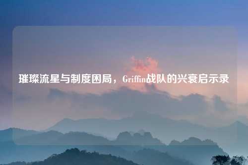 璀璨流星与制度困局，Griffin战队的兴衰启示录