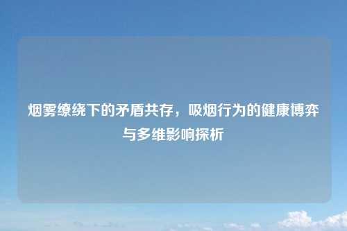 烟雾缭绕下的矛盾共存，吸烟行为的健康博弈与多维影响探析