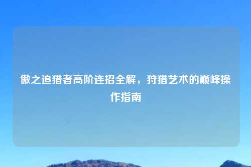 傲之追猎者高阶连招全解，狩猎艺术的巅峰操作指南