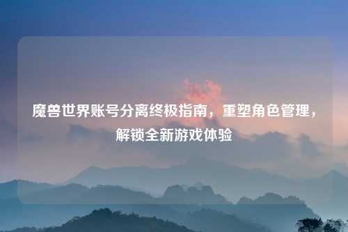 魔兽世界账号分离终极指南，重塑角色管理，解锁全新游戏体验