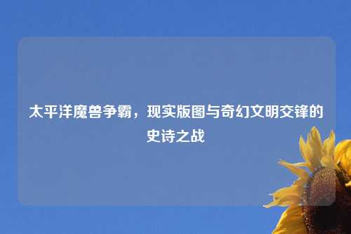 太平洋魔兽争霸，现实版图与奇幻文明交锋的史诗之战