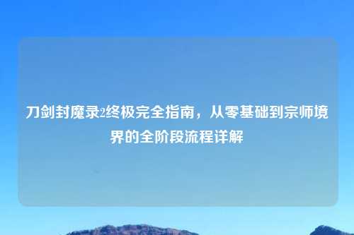 刀剑封魔录2终极完全指南，从零基础到宗师境界的全阶段流程详解