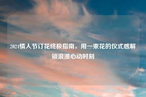 2024情人节订花终极指南，用一束花的仪式感解锁浪漫心动时刻