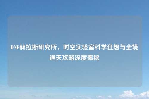 DNF赫拉斯研究所，时空实验室科学狂想与全境通关攻略深度揭秘