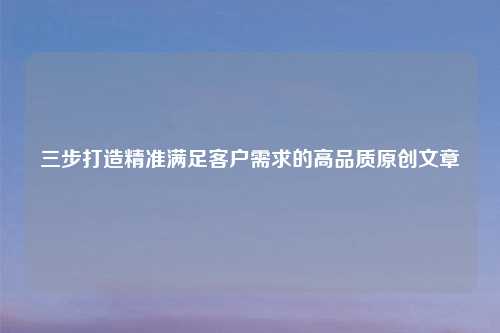 三步打造精准满足客户需求的高品质原创文章