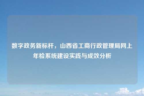数字政务新标杆，山西省工商行政管理局网上年检系统建设实践与成效分析
