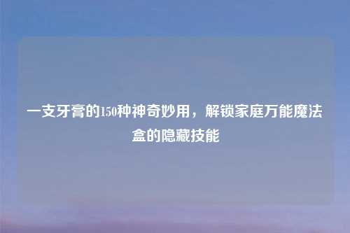 一支牙膏的150种神奇妙用，解锁家庭万能魔法盒的隐藏技能