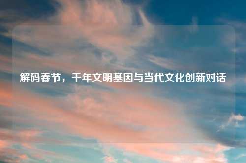 解码春节，千年文明基因与当代文化创新对话