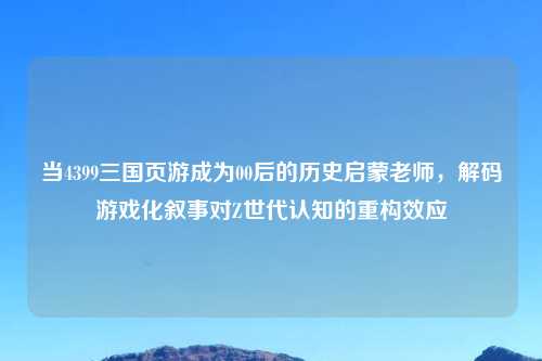 当4399三国页游成为00后的历史启蒙老师，解码游戏化叙事对Z世代认知的重构效应