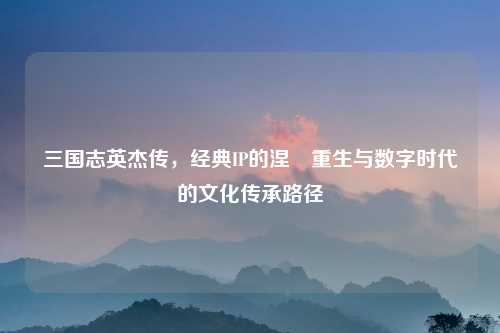 三国志英杰传，经典IP的涅槃重生与数字时代的文化传承路径