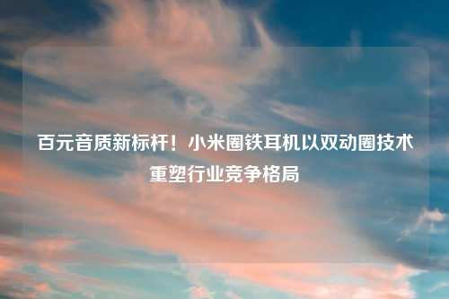 百元音质新标杆！小米圈铁耳机以双动圈技术重塑行业竞争格局