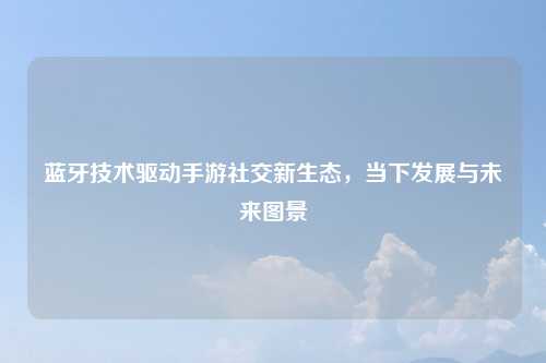 蓝牙技术驱动手游社交新生态，当下发展与未来图景