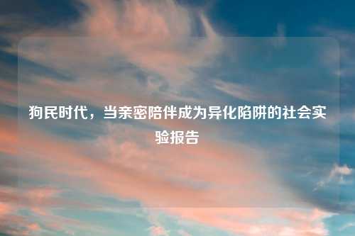狗民时代，当亲密陪伴成为异化陷阱的社会实验报告