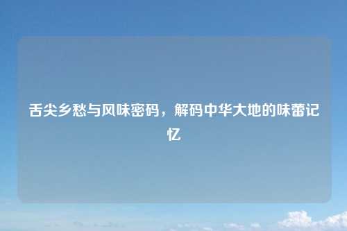 舌尖乡愁与风味密码，解码中华大地的味蕾记忆