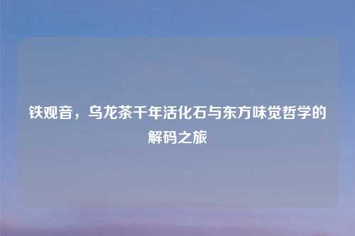 铁观音，乌龙茶千年活化石与东方味觉哲学的解码之旅