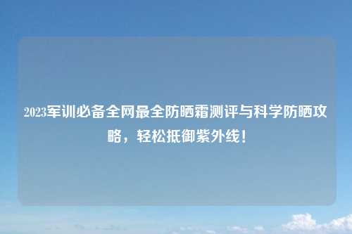 2023军训必备全网最全防晒霜测评与科学防晒攻略，轻松抵御紫外线！
