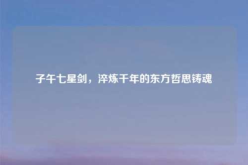 子午七星剑，淬炼千年的东方哲思铸魂