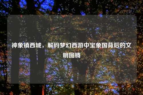 神象镇西域，解码梦幻西游中宝象国背后的文明图腾