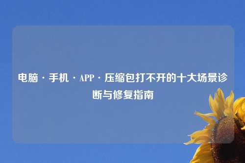 电脑·手机·APP·压缩包打不开的十大场景诊断与修复指南