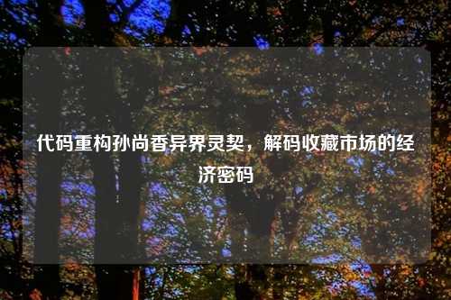 代码重构孙尚香异界灵契，解码收藏市场的经济密码